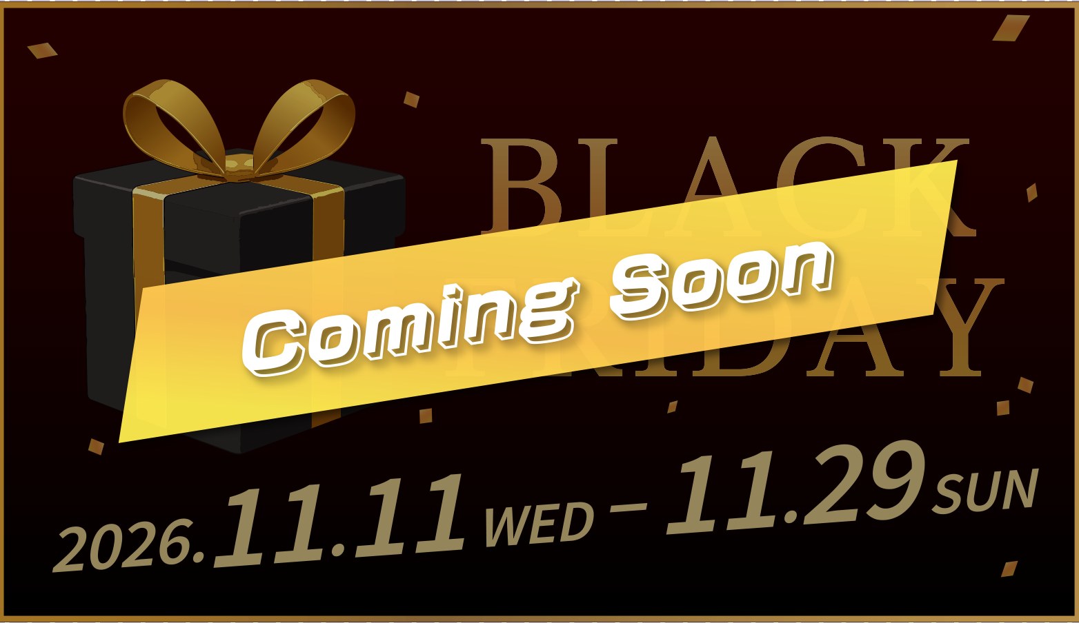 BLACK FRIDAY 2026.11.11 WED – 11.29 SUN Coming Soon