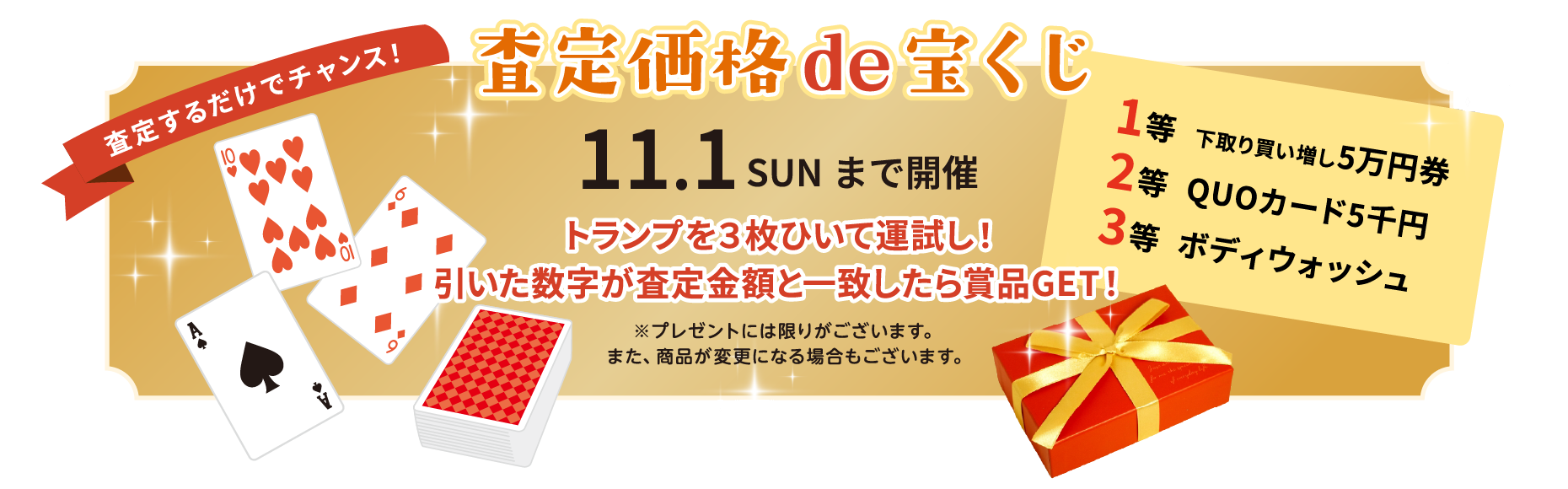 査定価格de宝くじ 査定するだけでチャンス！ 11.1 SUNまで開催。トランプを3枚ひいて運試し！引いた数字が査定金額と一致したら商品GET！ 1等 下取り買い増し5万円券、2等 QUOカード5千円、3等 ボディウォッシュ。※プレゼントには限りがございます。また、商品が変更になる場合もございます。
