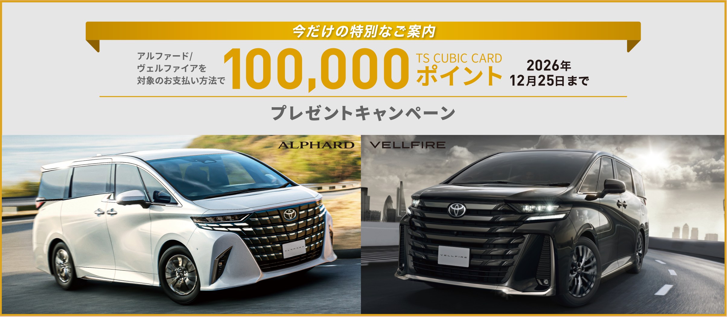 今だけの特別なご案内 アルファード／ヴェルファイアを対象のお支払い方法で 100,000 TS CUBIC CARD ポイント 2026年12月25日まで プレゼントキャンペーン