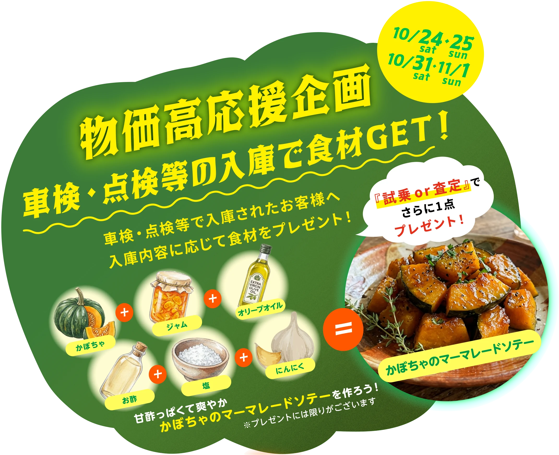 物価高応援企画 第1弾 車検・点検等の入庫で食材GET！ 10/24・25 sat・sun、10/31・11/1 sat・sun。車検・点検等で入庫されたお客様へ、入庫内容に応じて食材をプレゼント！ かぼちゃ＋ジャム＋オリーブオイル＋お酢＋塩＋にんにく＝かぼちゃのマーマレードソテー。甘酢っぱくて爽やか、かぼちゃのマーマレードソテーを作ろう！ 『試乗or査定』でさらに1点プレゼント！ ※プレゼントには限りがございます